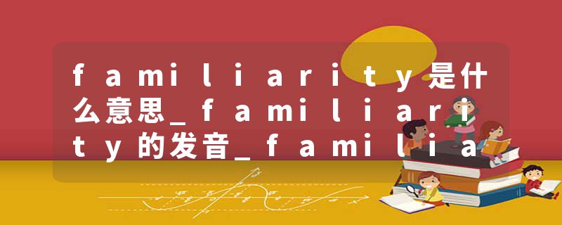 familiarity是什么意思_familiarity的发音_familiarity的用法_familiarity怎么记_familiarity翻译