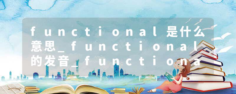 functional是什么意思_functional的发音_functional的用法_functional怎么记_functional翻译