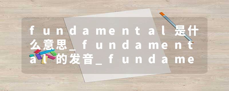 fundamental是什么意思_fundamental的发音_fundamental的用法_fundamental怎么记_fundamental翻译