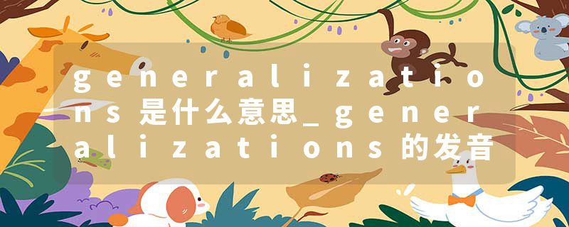 generalizations是什么意思_generalizations的发音_generalizations的用法_generalizations怎么记_generalizations翻译