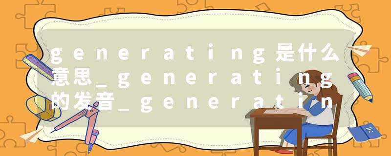 generating是什么意思_generating的发音_generating的用法_generating怎么记_generating翻译