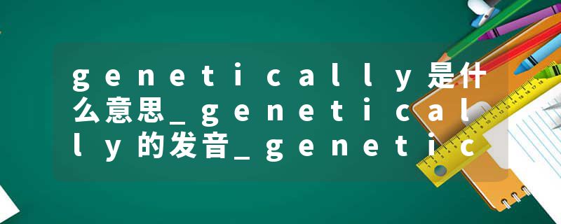 genetically是什么意思_genetically的发音_genetically的用法_genetically怎么记_genetically翻译