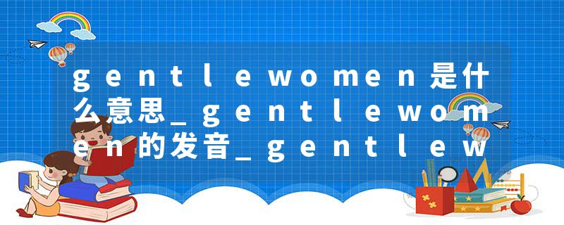 gentlewomen是什么意思_gentlewomen的发音_gentlewomen的用法_gentlewomen怎么记_gentlewomen翻译