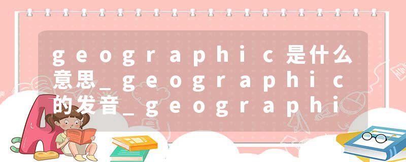 geographic是什么意思_geographic的发音_geographic的用法_geographic怎么记_geographic翻译