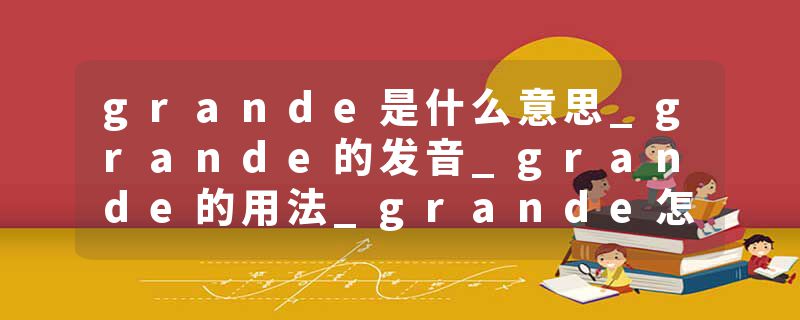 grande是什么意思_grande的发音_grande的用法_grande怎么记_grande翻译