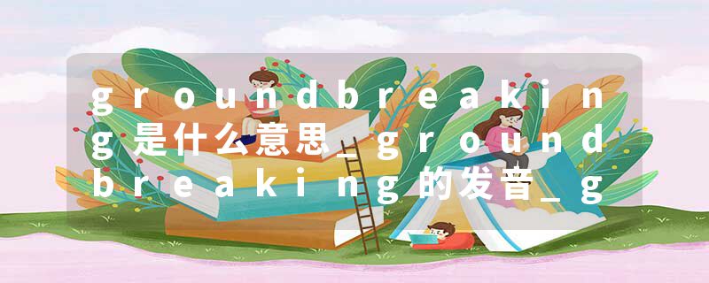 groundbreaking是什么意思_groundbreaking的发音_groundbreaking的用法_groundbreaking怎么记_groundbreaking翻译