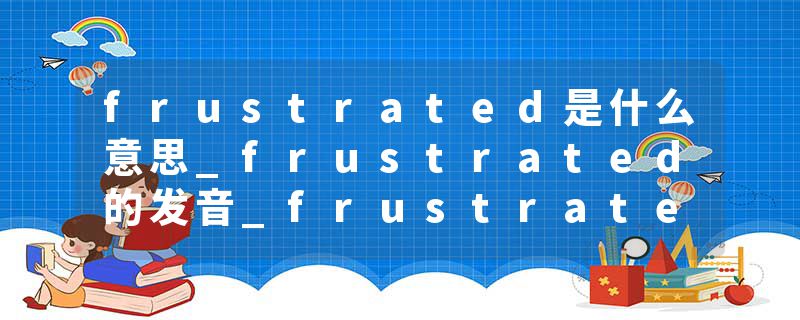 frustrated是什么意思_frustrated的发音_frustrated的用法_frustrated怎么记_frustrated翻译