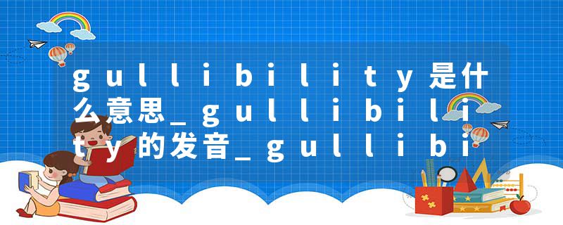 gullibility是什么意思_gullibility的发音_gullibility的用法_gullibility怎么记_gullibility翻译