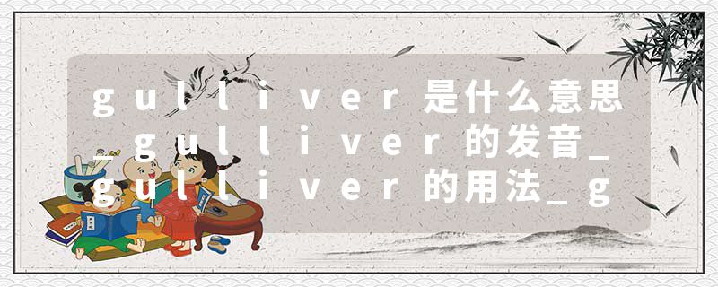 gulliver是什么意思_gulliver的发音_gulliver的用法_gulliver怎么记_gulliver翻译