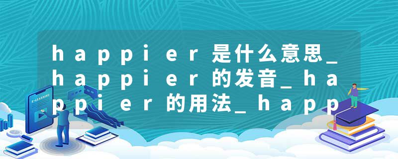 happier是什么意思_happier的发音_happier的用法_happier怎么记_happier翻译