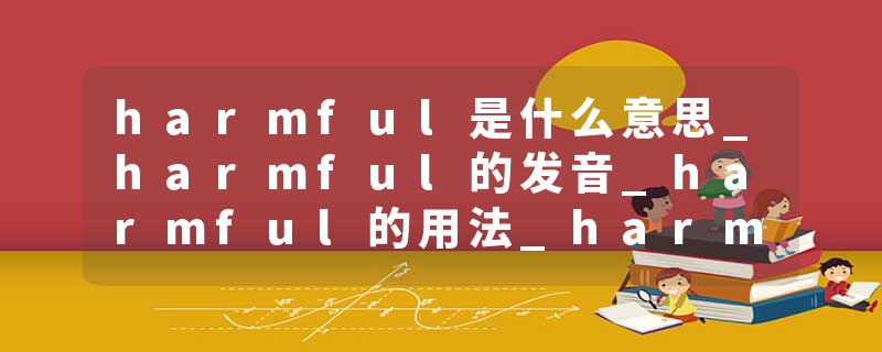 harmful是什么意思_harmful的发音_harmful的用法_harmful怎么记_harmful翻译