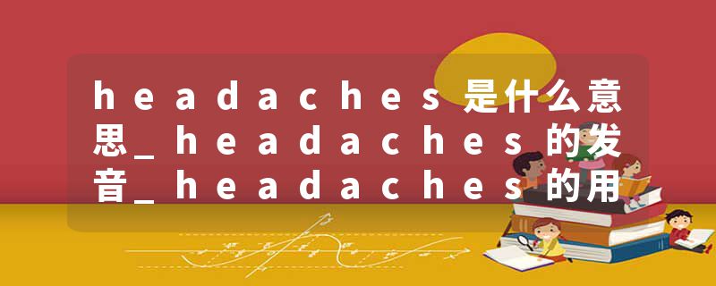 headaches是什么意思_headaches的发音_headaches的用法_headaches怎么记_headaches翻译