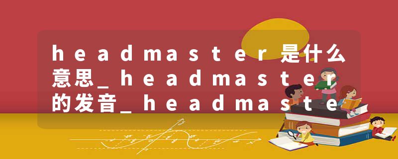 headmaster是什么意思_headmaster的发音_headmaster的用法_headmaster怎么记_headmaster翻译