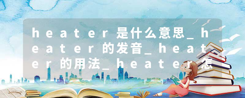 heater是什么意思_heater的发音_heater的用法_heater怎么记_heater翻译