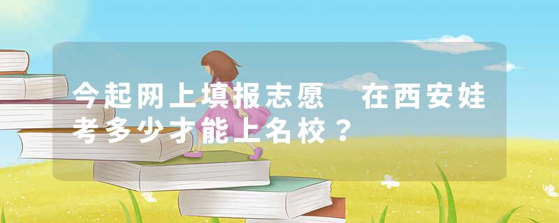 今起网上填报志愿 在西安娃考多少才能上名校？