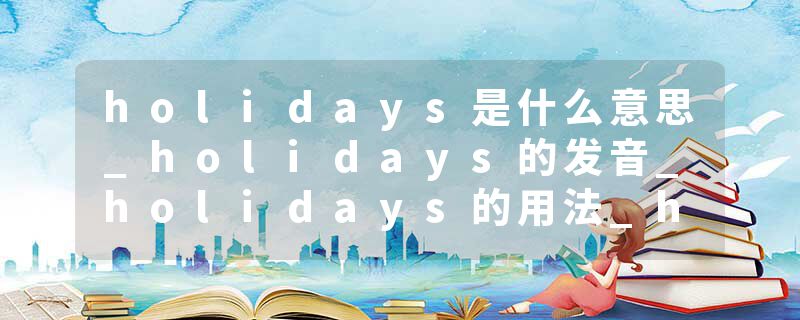 holidays是什么意思_holidays的发音_holidays的用法_holidays怎么记_holidays翻译