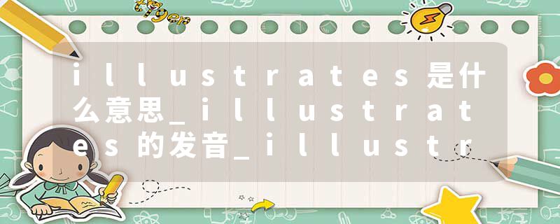 illustrates是什么意思_illustrates的发音_illustrates的用法_illustrates怎么记_illustrates翻译