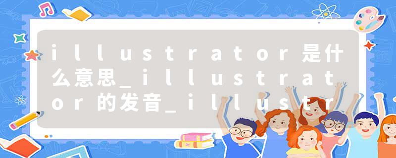 illustrator是什么意思_illustrator的发音_illustrator的用法_illustrator怎么记_illustrator翻译