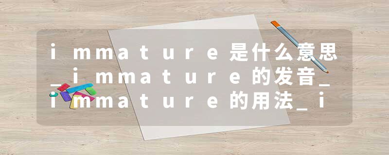 immature是什么意思_immature的发音_immature的用法_immature怎么记_immature翻译