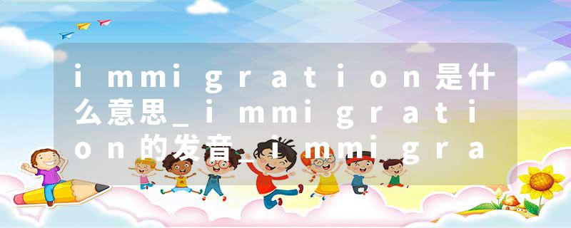 immigration是什么意思_immigration的发音_immigration的用法_immigration怎么记_immigration翻译