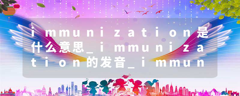 immunization是什么意思_immunization的发音_immunization的用法_immunization怎么记_immunization翻译