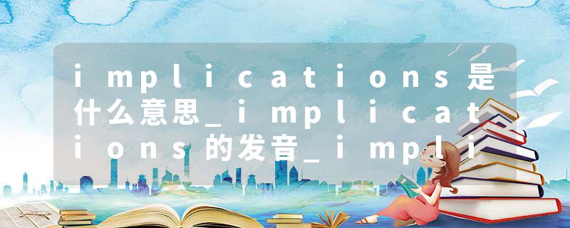 implications是什么意思_implications的发音_implications的用法_implications怎么记_implications翻译