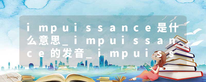 impuissance是什么意思_impuissance的发音_impuissance的用法_impuissance怎么记_impuissance翻译