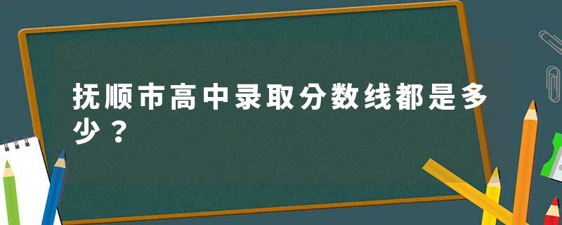 抚顺市高中录取分数线都是多少？