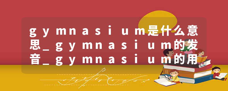gymnasium是什么意思_gymnasium的发音_gymnasium的用法_gymnasium怎么记_gymnasium翻译
