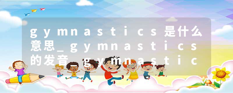 gymnastics是什么意思_gymnastics的发音_gymnastics的用法_gymnastics怎么记_gymnastics翻译