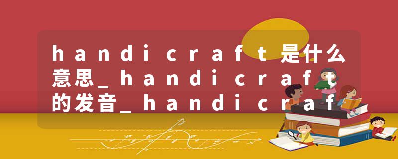 handicraft是什么意思_handicraft的发音_handicraft的用法_handicraft怎么记_handicraft翻译