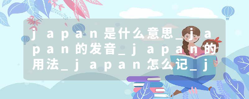 japan是什么意思_japan的发音_japan的用法_japan怎么记_japan翻译