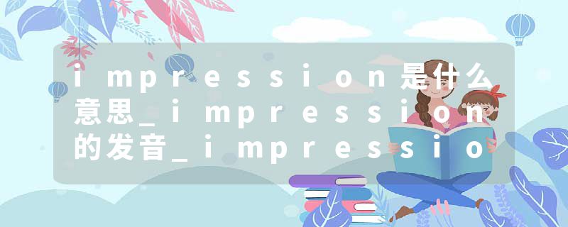 impression是什么意思_impression的发音_impression的用法_impression怎么记_impression翻译