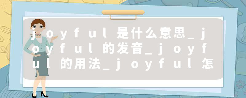 joyful是什么意思_joyful的发音_joyful的用法_joyful怎么记_joyful翻译