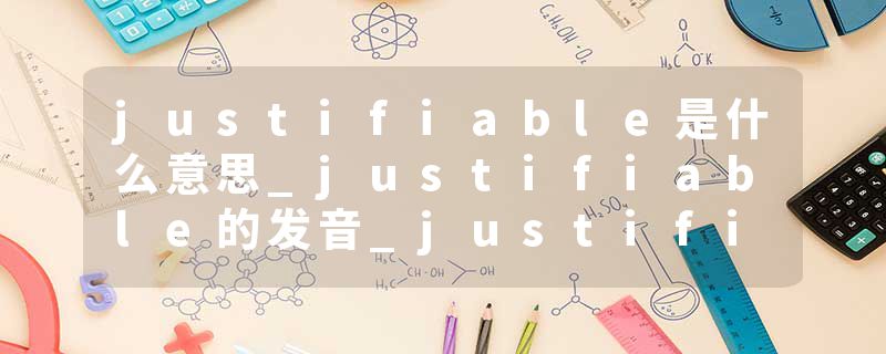 justifiable是什么意思_justifiable的发音_justifiable的用法_justifiable怎么记_justifiable翻译