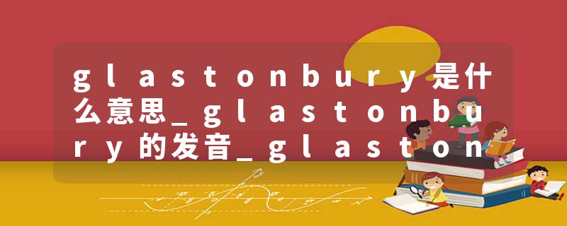 glastonbury是什么意思_glastonbury的发音_glastonbury的用法_glastonbury怎么记_glastonbury翻译