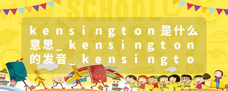 kensington是什么意思_kensington的发音_kensington的用法_kensington怎么记_kensington翻译