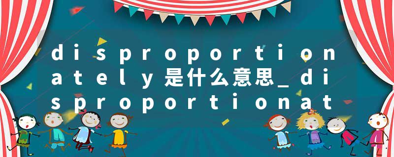 disproportionately是什么意思_disproportionately的发音_disproportionately的用法_disproportionately怎么记_disproport