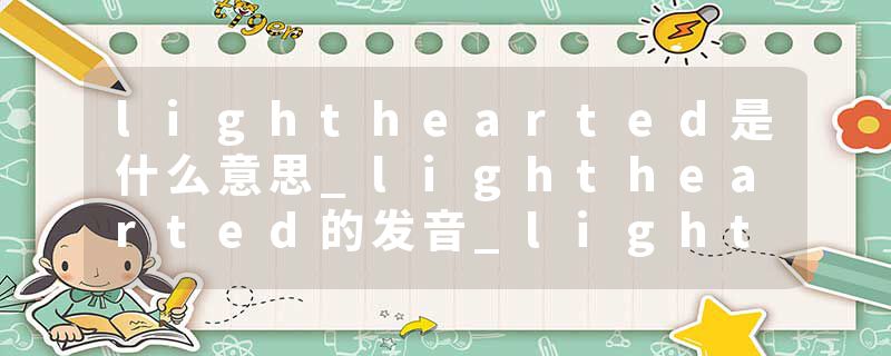 lighthearted是什么意思_lighthearted的发音_lighthearted的用法_lighthearted怎么记_lighthearted翻译