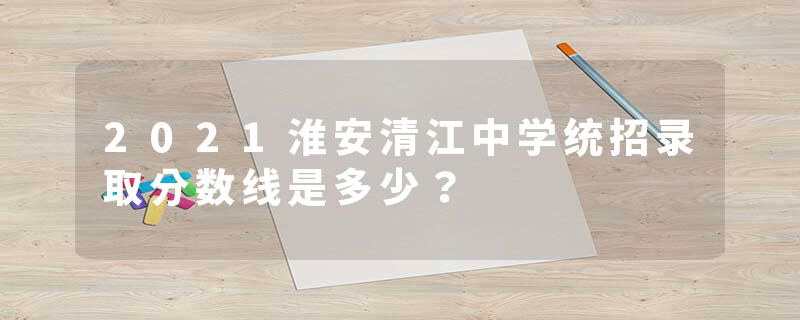 2021淮安清江中学统招录取分数线是多少？