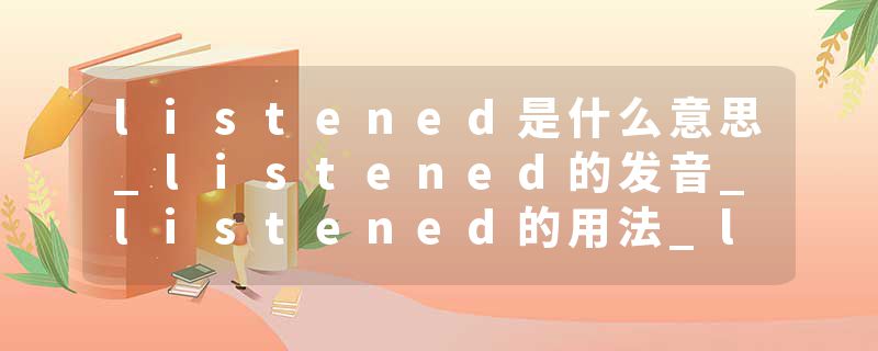 listened是什么意思_listened的发音_listened的用法_listened怎么记_listened翻译