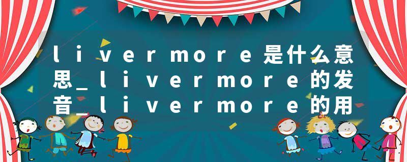 livermore是什么意思_livermore的发音_livermore的用法_livermore怎么记_livermore翻译