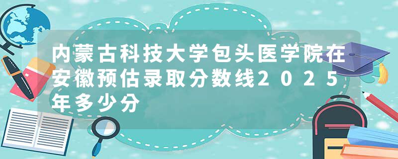 内蒙古科技大学包头医学院在安徽预估录取分数线2025年多少分