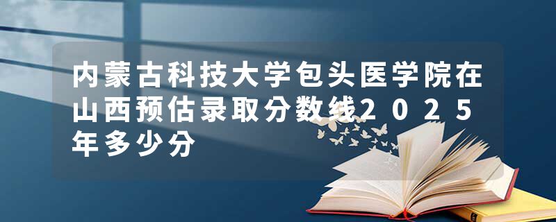内蒙古科技大学包头医学院在山西预估录取分数线2025