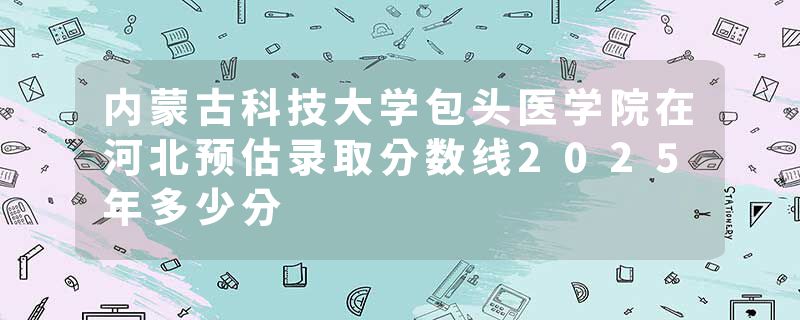 内蒙古科技大学包头医学院在河北预估录取分数线2025年多少分