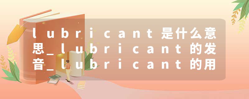 lubricant是什么意思_lubricant的发音_lubricant的用法_lubricant怎么记_lubricant翻译
