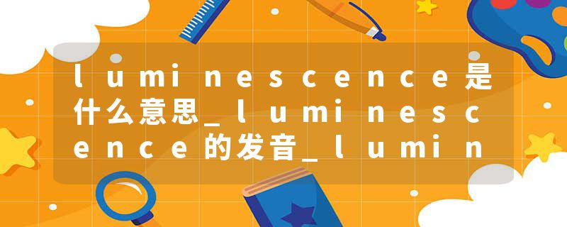 luminescence是什么意思_luminescence的发音_luminescence的用法_luminescence怎么记_luminescence翻译