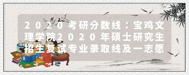 2020考研分数线：宝鸡文理学院2020年硕士研究生招生复试专业录取线及一志愿复试名单公告