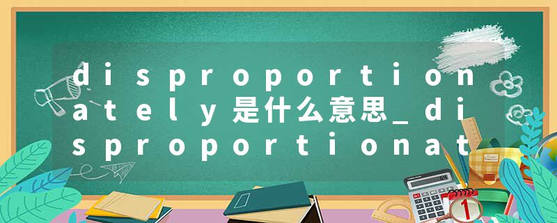disproportionately是什么意思_disproportionately