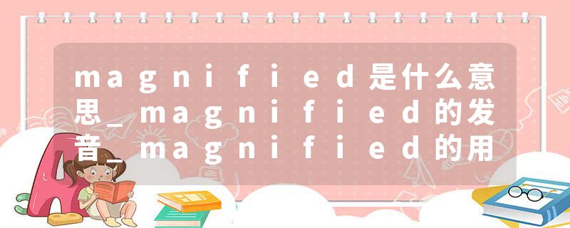 magnified是什么意思_magnified的发音_magnified的用法_magnified怎么记_magnified翻译